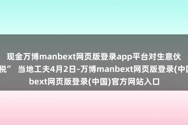 现金万博manbext网页版登录app平台对生意伙伴征收“平等关税” 当地工夫4月2日-万博manbext网页版登录(中国)官方网站入口