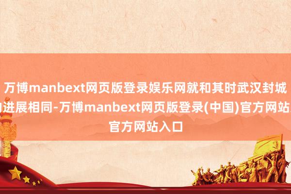 万博manbext网页版登录娱乐网就和其时武汉封城时的进展相同-万博manbext网页版登录(中国)官方网站入口