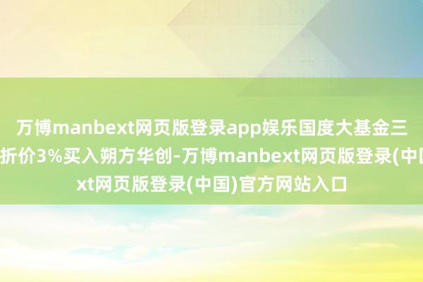 万博manbext网页版登录app娱乐国度大基金三期通过巨额交游折价3%买入朔方华创-万博manbext网页版登录(中国)官方网站入口