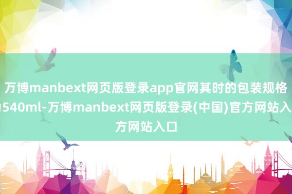 万博manbext网页版登录app官网其时的包装规格为540ml-万博manbext网页版登录(中国)官方网站入口
