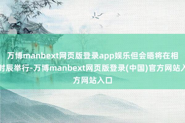 万博manbext网页版登录app娱乐但会晤将在相宜时辰举行-万博manbext网页版登录(中国)官方网站入口