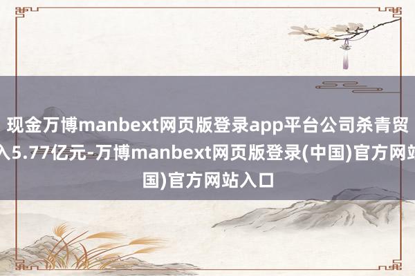 现金万博manbext网页版登录app平台公司杀青贸易收入5.77亿元-万博manbext网页版登录(中国)官方网站入口