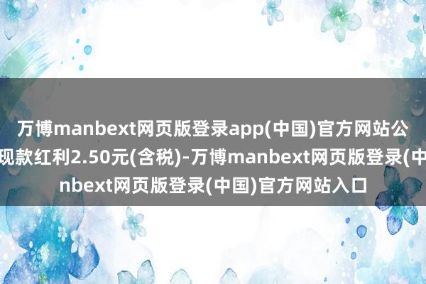 万博manbext网页版登录app(中国)官方网站公司拟每10股派发现款红利2.50元(含税)-万博manbext网页版登录(中国)官方网站入口