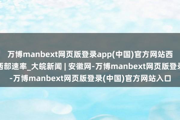 万博manbext网页版登录app(中国)官方网站西部乘势而上 | 这即是西部速率_大皖新闻 | 安徽网-万博manbext网页版登录(中国)官方网站入口