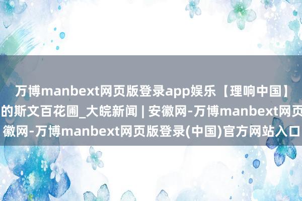 万博manbext网页版登录app娱乐【理响中国】共建好意思好意思与共的斯文百花圃_大皖新闻 | 安徽网-万博manbext网页版登录(中国)官方网站入口