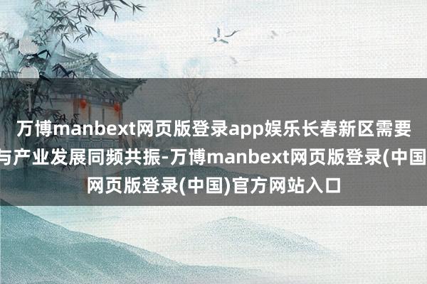 万博manbext网页版登录app娱乐长春新区需要推动本领创新与产业发展同频共振-万博manbext网页版登录(中国)官方网站入口