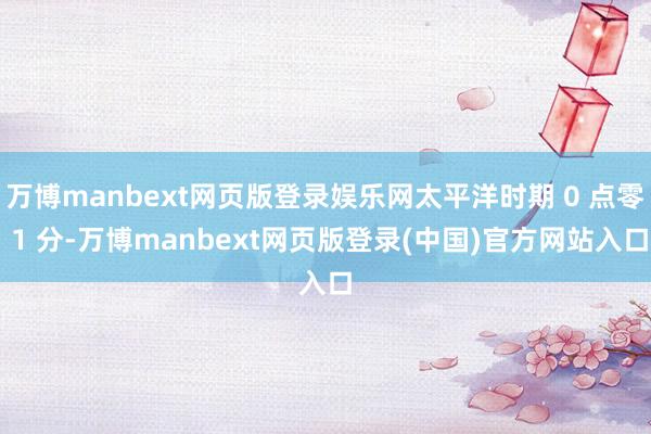 万博manbext网页版登录娱乐网太平洋时期 0 点零 1 分-万博manbext网页版登录(中国)官方网站入口