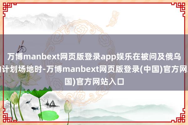 万博manbext网页版登录app娱乐在被问及俄乌改日的计划场地时-万博manbext网页版登录(中国)官方网站入口