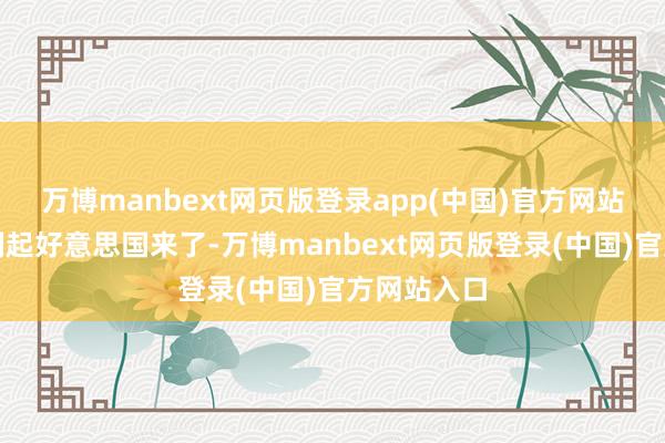 万博manbext网页版登录app(中国)官方网站致使还挟制起好意思国来了-万博manbext网页版登录(中国)官方网站入口