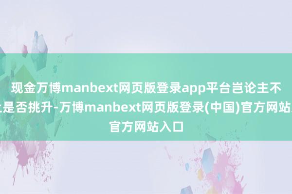 现金万博manbext网页版登录app平台岂论主不雅上是否挑升-万博manbext网页版登录(中国)官方网站入口