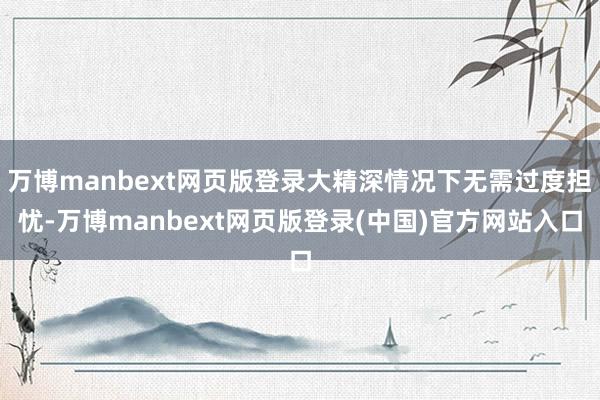 万博manbext网页版登录大精深情况下无需过度担忧-万博manbext网页版登录(中国)官方网站入口