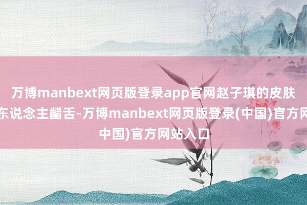 万博manbext网页版登录app官网赵子琪的皮肤景象令东说念主齰舌-万博manbext网页版登录(中国)官方网站入口