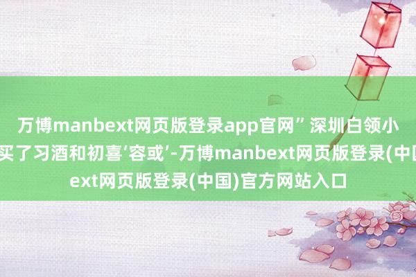 万博manbext网页版登录app官网”深圳白领小张：“前次约会买了习酒和初喜‘容或’-万博manbext网页版登录(中国)官方网站入口