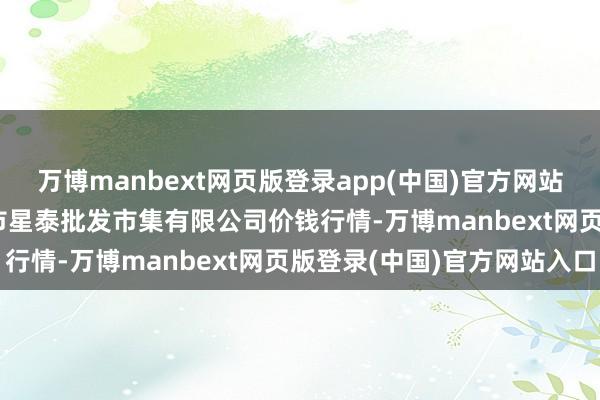 万博manbext网页版登录app(中国)官方网站2025年7月12日白山市星泰批发市集有限公司价钱行情-万博manbext网页版登录(中国)官方网站入口
