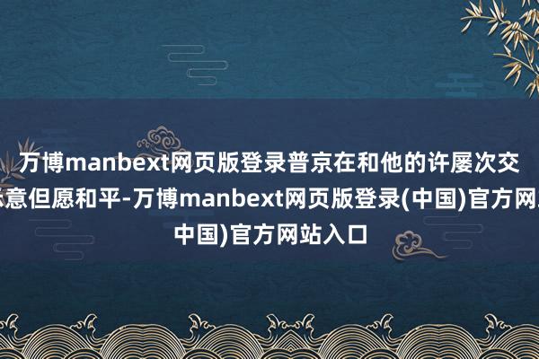 万博manbext网页版登录普京在和他的许屡次交谈中示意但愿和平-万博manbext网页版登录(中国)官方网站入口