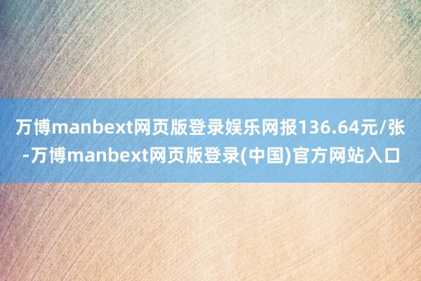 万博manbext网页版登录娱乐网报136.64元/张-万博manbext网页版登录(中国)官方网站入口