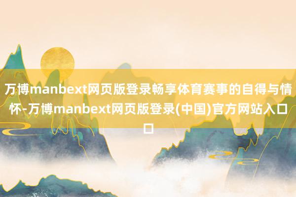 万博manbext网页版登录畅享体育赛事的自得与情怀-万博manbext网页版登录(中国)官方网站入口