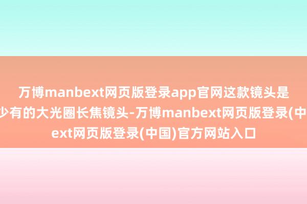 万博manbext网页版登录app官网这款镜头是当今国产镜头中少有的大光圈长焦镜头-万博manbext网页版登录(中国)官方网站入口