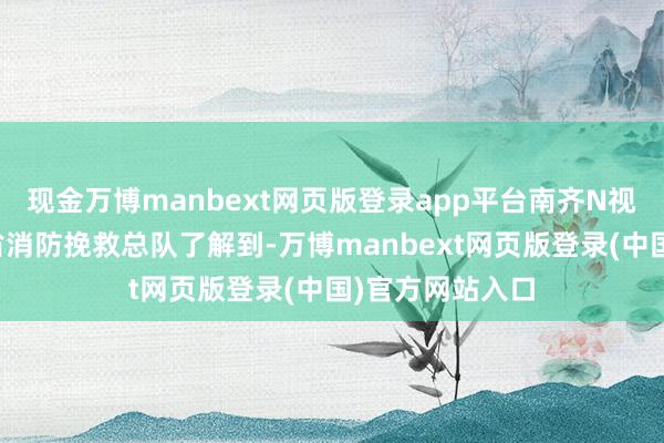 现金万博manbext网页版登录app平台南齐N视频记者从山东省消防挽救总队了解到-万博manbext网页版登录(中国)官方网站入口