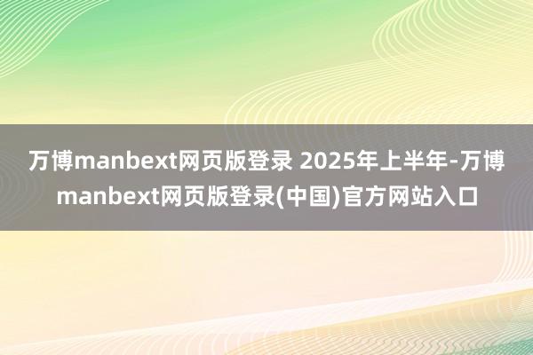 万博manbext网页版登录 　　2025年上半年-万博manbext网页版登录(中国)官方网站入口