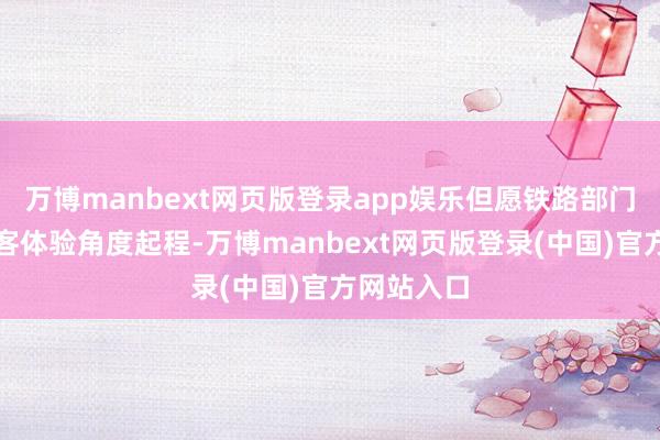 万博manbext网页版登录app娱乐但愿铁路部门能多从搭客体验角度起程-万博manbext网页版登录(中国)官方网站入口