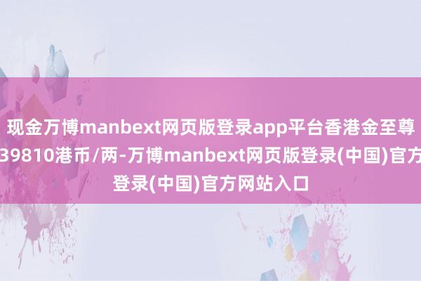 现金万博manbext网页版登录app平台香港金至尊黄金价钱39810港币/两-万博manbext网页版登录(中国)官方网站入口