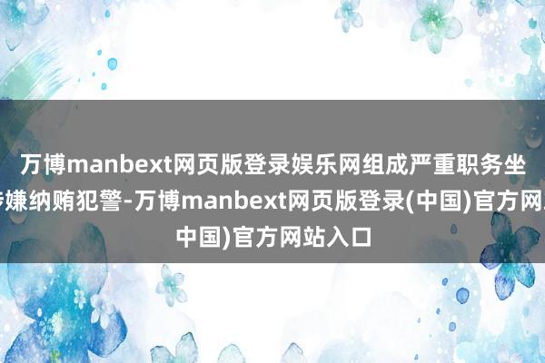 万博manbext网页版登录娱乐网组成严重职务坐法并涉嫌纳贿犯警-万博manbext网页版登录(中国)官方网站入口