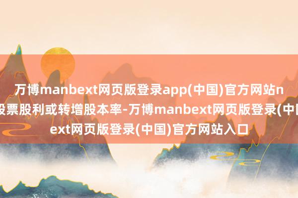 万博manbext网页版登录app(中国)官方网站n&ensp;为派送股票股利或转增股本率-万博manbext网页版登录(中国)官方网站入口