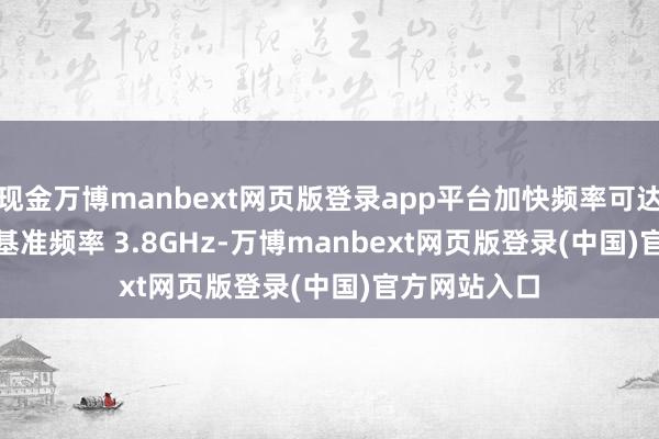现金万博manbext网页版登录app平台加快频率可达 5.5GHz、基准频率 3.8GHz-万博manbext网页版登录(中国)官方网站入口
