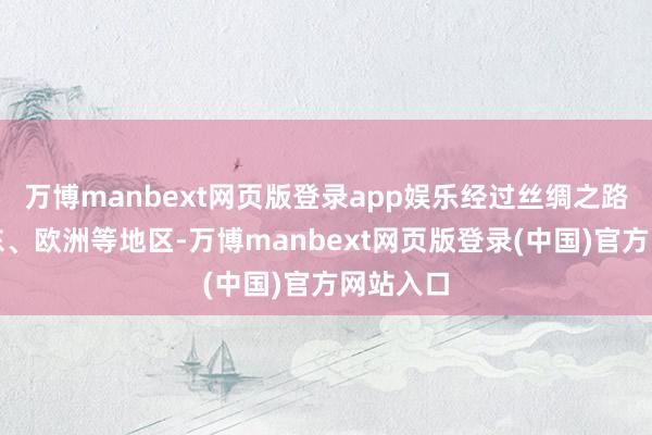 万博manbext网页版登录app娱乐经过丝绸之路传入中东、欧洲等地区-万博manbext网页版登录(中国)官方网站入口