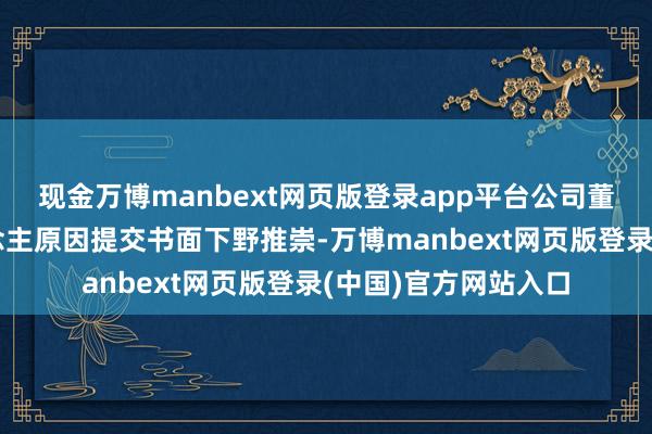 现金万博manbext网页版登录app平台公司董事长辛杰因个东说念主原因提交书面下野推崇-万博manbext网页版登录(中国)官方网站入口