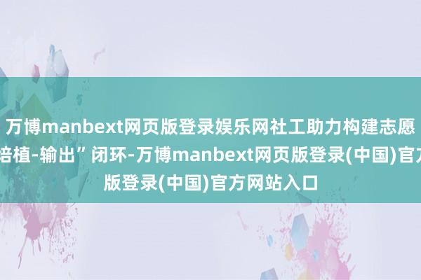 万博manbext网页版登录娱乐网社工助力构建志愿者“招募-培植-输出”闭环-万博manbext网页版登录(中国)官方网站入口