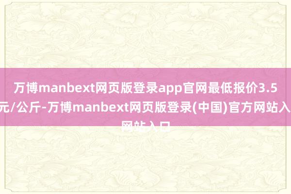 万博manbext网页版登录app官网最低报价3.50元/公斤-万博manbext网页版登录(中国)官方网站入口