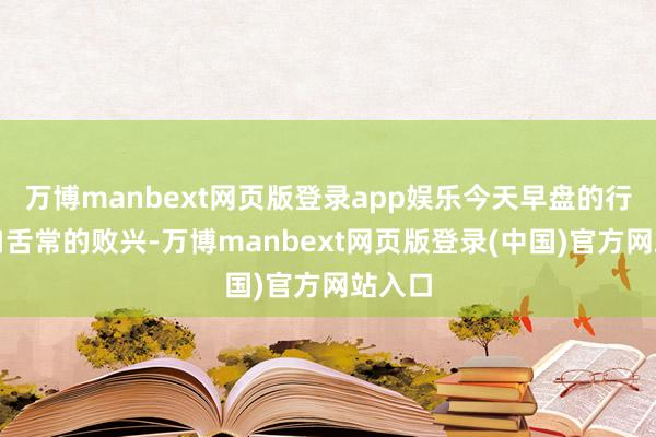 万博manbext网页版登录app娱乐今天早盘的行情也口舌常的败兴-万博manbext网页版登录(中国)官方网站入口