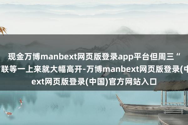 现金万博manbext网页版登录app平台但周三“易中天”、工业富联等一上来就大幅高开-万博manbext网页版登录(中国)官方网站入口