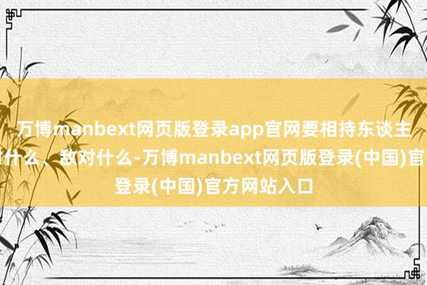 万博manbext网页版登录app官网要相持东谈主民全球反对什么、敌对什么-万博manbext网页版登录(中国)官方网站入口