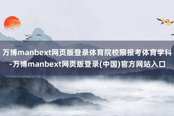 万博manbext网页版登录体育院校限报考体育学科-万博manbext网页版登录(中国)官方网站入口