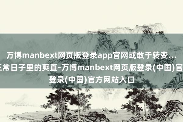 万博manbext网页版登录app官网或敢于转变……他们是正常日子里的爽直-万博manbext网页版登录(中国)官方网站入口