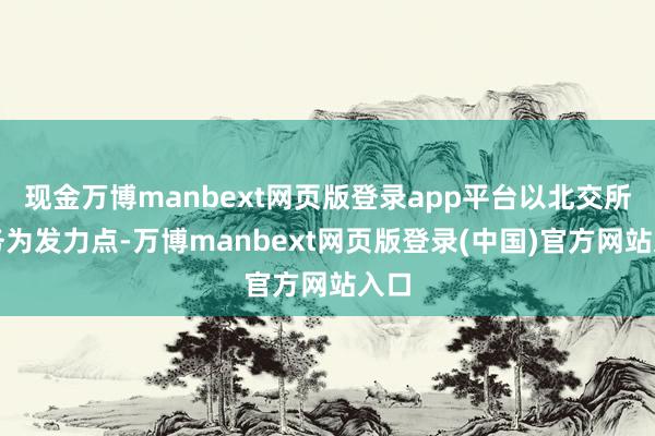 现金万博manbext网页版登录app平台以北交所业务为发力点-万博manbext网页版登录(中国)官方网站入口