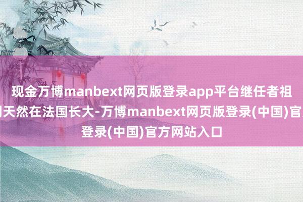 现金万博manbext网页版登录app平台继任者祖拉比什维利天然在法国长大-万博manbext网页版登录(中国)官方网站入口