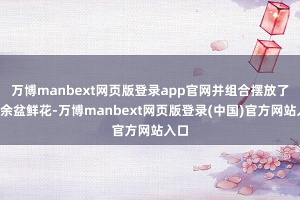 万博manbext网页版登录app官网并组合摆放了6万余盆鲜花-万博manbext网页版登录(中国)官方网站入口