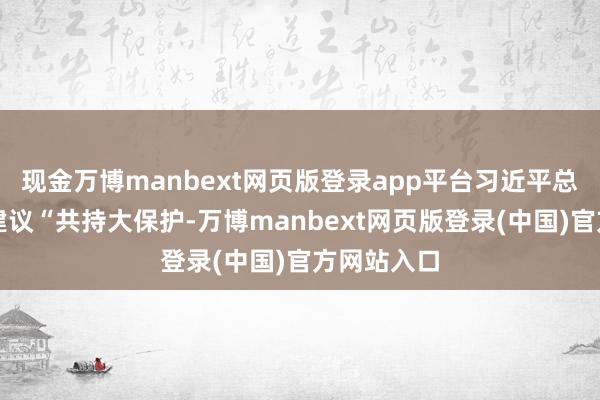 现金万博manbext网页版登录app平台习近平总布告明确建议“共持大保护-万博manbext网页版登录(中国)官方网站入口