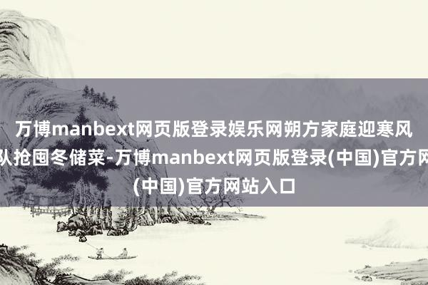 万博manbext网页版登录娱乐网朔方家庭迎寒风、排长队抢囤冬储菜-万博manbext网页版登录(中国)官方网站入口