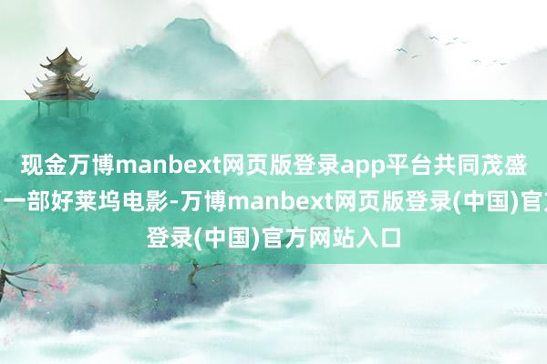 现金万博manbext网页版登录app平台共同茂盛才是正谈“一部好莱坞电影-万博manbext网页版登录(中国)官方网站入口