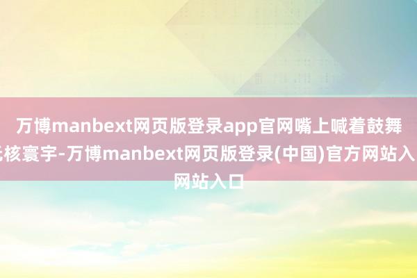 万博manbext网页版登录app官网嘴上喊着鼓舞无核寰宇-万博manbext网页版登录(中国)官方网站入口
