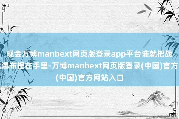 现金万博manbext网页版登录app平台谁就把战场的信息瀑布捏在手里-万博manbext网页版登录(中国)官方网站入口