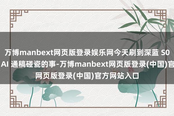 万博manbext网页版登录娱乐网今天刷到深蓝 S07 被雄伟量 AI 通稿碰瓷的事-万博manbext网页版登录(中国)官方网站入口