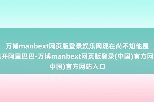 万博manbext网页版登录娱乐网现在尚不知他是否会离开阿里巴巴-万博manbext网页版登录(中国)官方网站入口